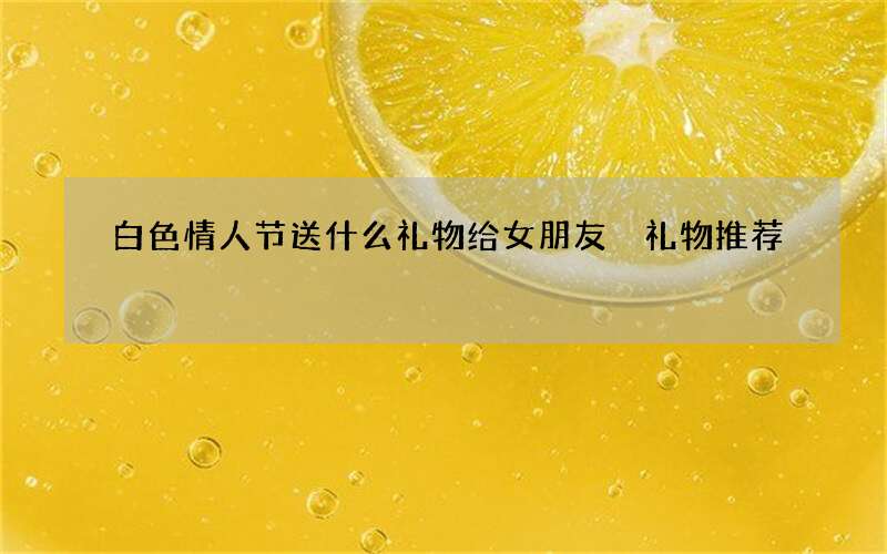 白色情人节送什么礼物给女朋友 礼物推荐